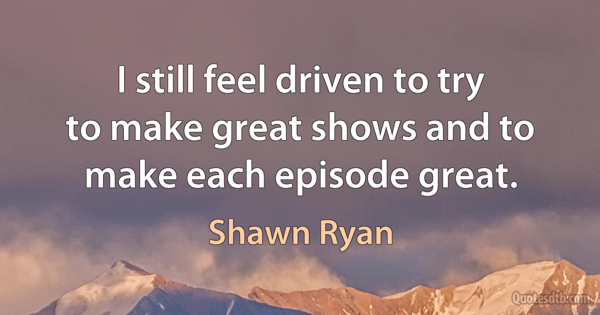 I still feel driven to try to make great shows and to make each episode great. (Shawn Ryan)