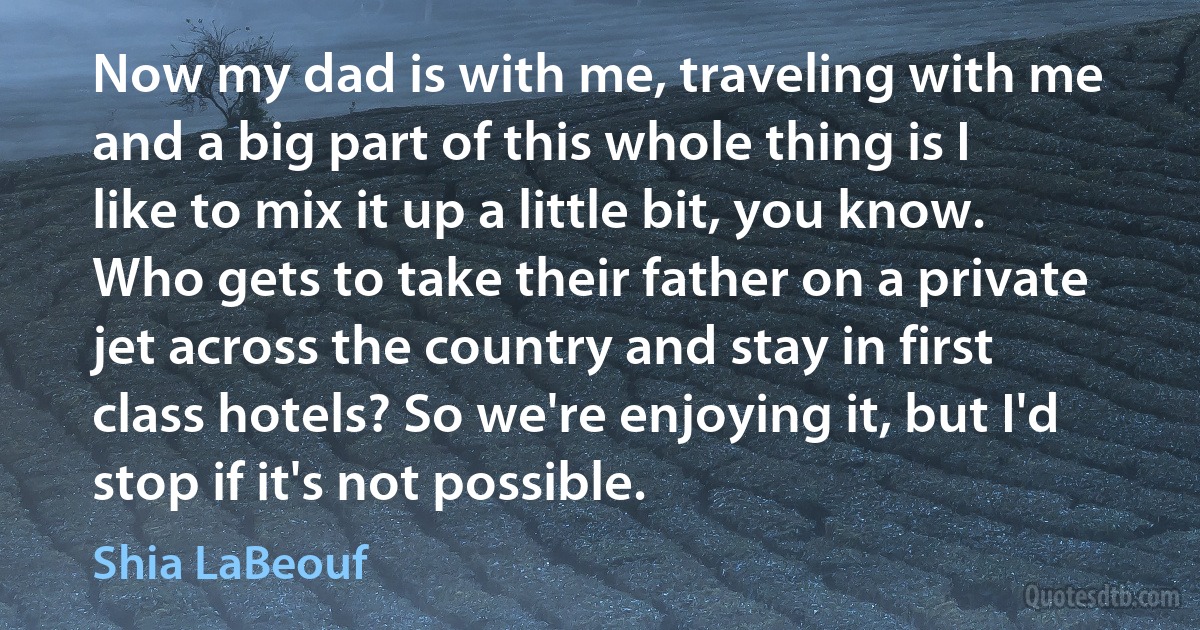 Now my dad is with me, traveling with me and a big part of this whole thing is I like to mix it up a little bit, you know. Who gets to take their father on a private jet across the country and stay in first class hotels? So we're enjoying it, but I'd stop if it's not possible. (Shia LaBeouf)