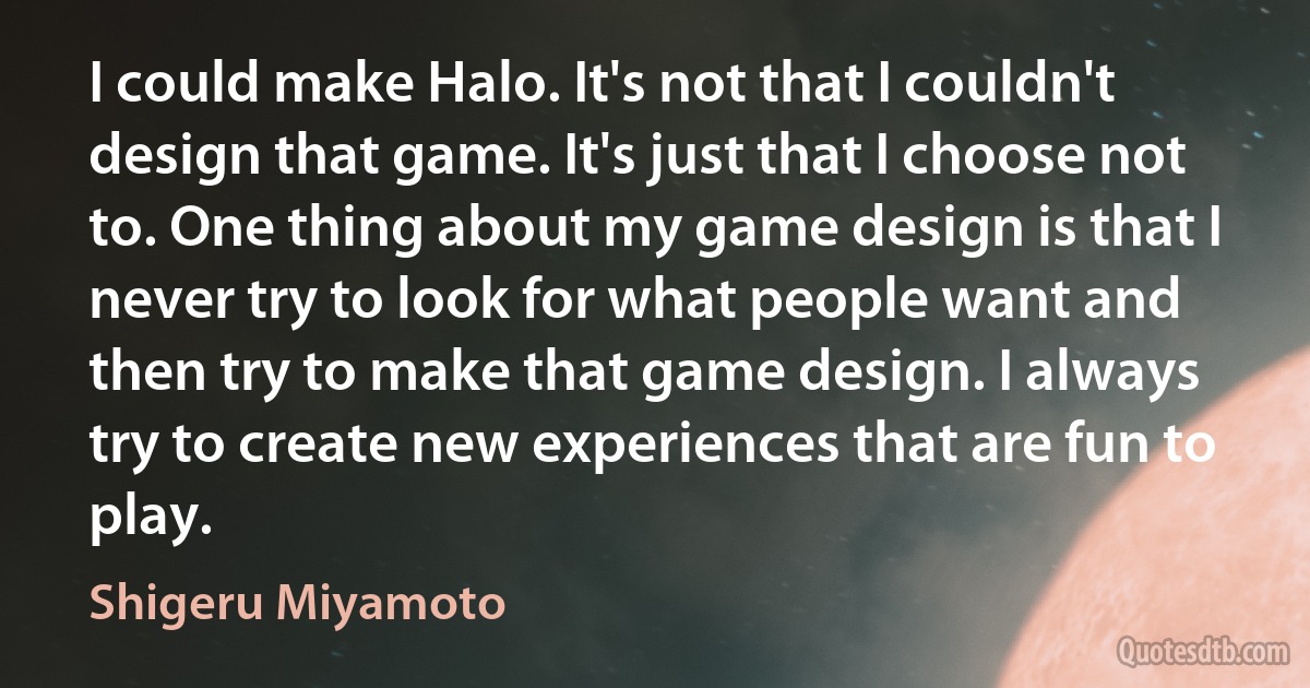 I could make Halo. It's not that I couldn't design that game. It's just that I choose not to. One thing about my game design is that I never try to look for what people want and then try to make that game design. I always try to create new experiences that are fun to play. (Shigeru Miyamoto)