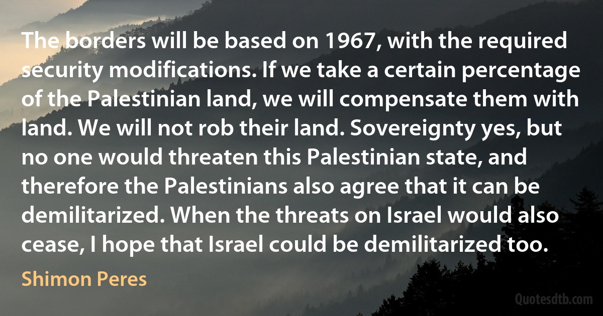 The borders will be based on 1967, with the required security modifications. If we take a certain percentage of the Palestinian land, we will compensate them with land. We will not rob their land. Sovereignty yes, but no one would threaten this Palestinian state, and therefore the Palestinians also agree that it can be demilitarized. When the threats on Israel would also cease, I hope that Israel could be demilitarized too. (Shimon Peres)