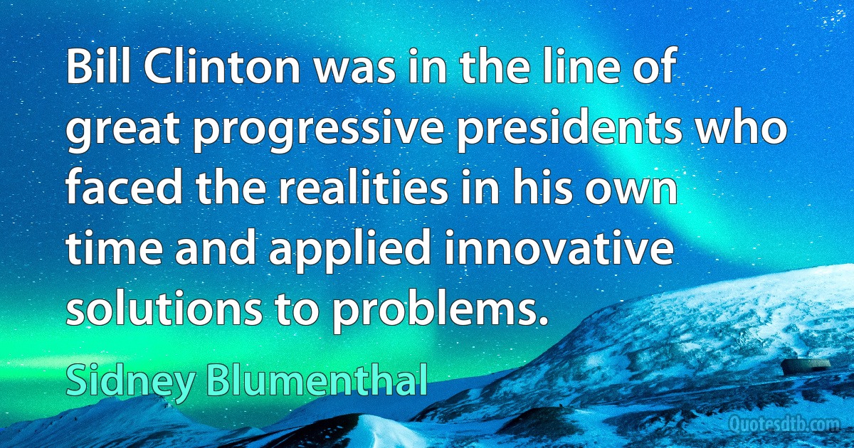 Bill Clinton was in the line of great progressive presidents who faced the realities in his own time and applied innovative solutions to problems. (Sidney Blumenthal)