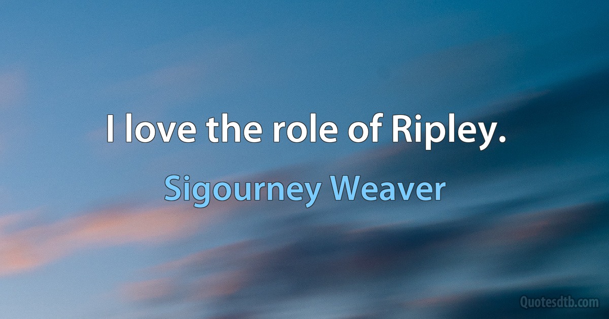 I love the role of Ripley. (Sigourney Weaver)