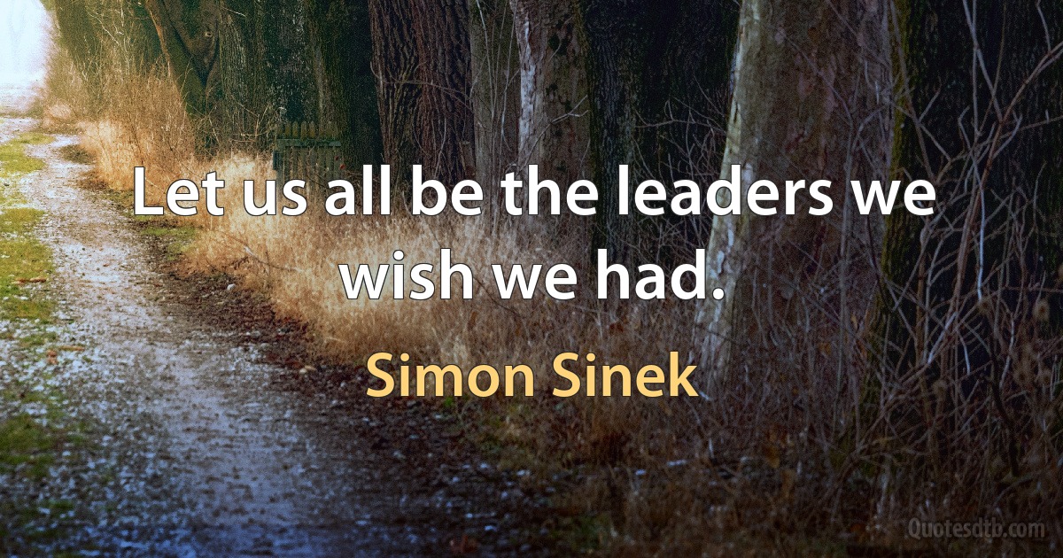 Let us all be the leaders we wish we had. (Simon Sinek)