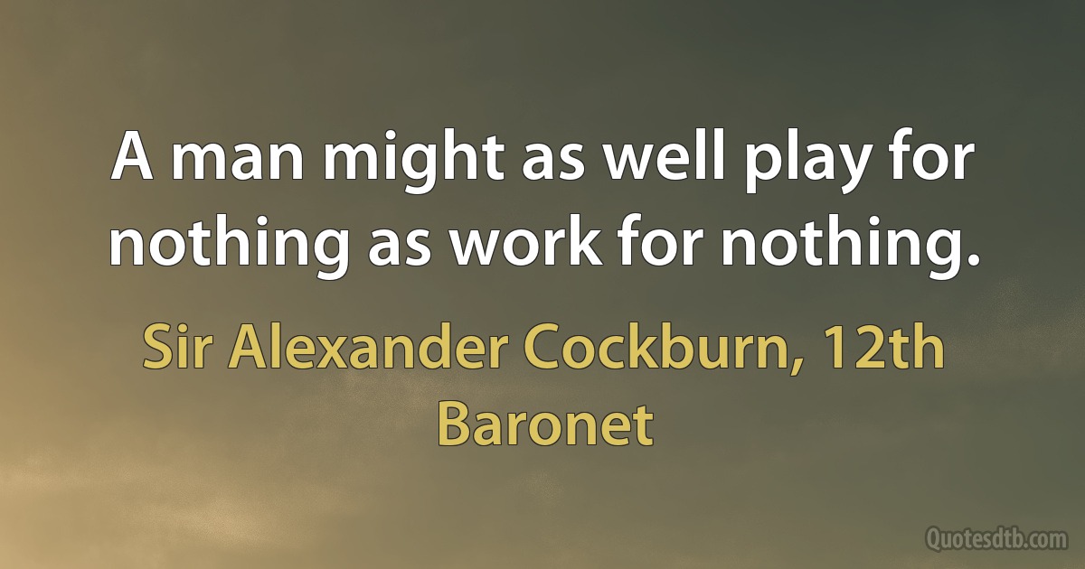 A man might as well play for nothing as work for nothing. (Sir Alexander Cockburn, 12th Baronet)