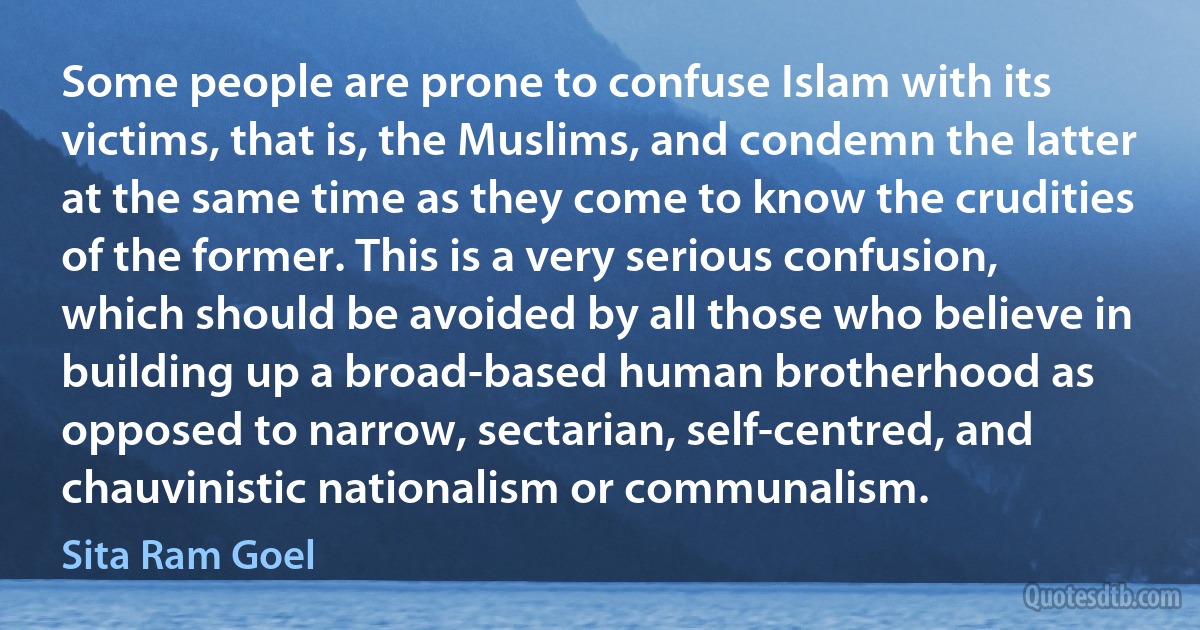 Some people are prone to confuse Islam with its victims, that is, the Muslims, and condemn the latter at the same time as they come to know the crudities of the former. This is a very serious confusion, which should be avoided by all those who believe in building up a broad-based human brotherhood as opposed to narrow, sectarian, self-centred, and chauvinistic nationalism or communalism. (Sita Ram Goel)