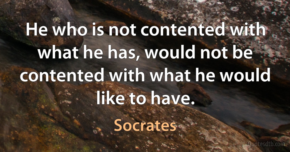 He who is not contented with what he has, would not be contented with what he would like to have. (Socrates)