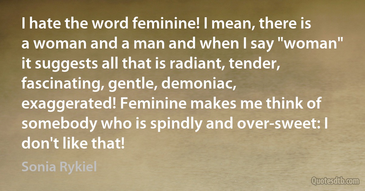 I hate the word feminine! I mean, there is a woman and a man and when I say "woman" it suggests all that is radiant, tender, fascinating, gentle, demoniac, exaggerated! Feminine makes me think of somebody who is spindly and over-sweet: I don't like that! (Sonia Rykiel)