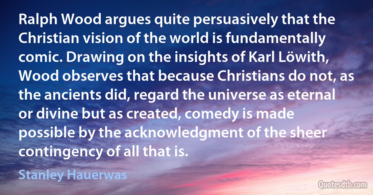 Ralph Wood argues quite persuasively that the Christian vision of the world is fundamentally comic. Drawing on the insights of Karl Löwith, Wood observes that because Christians do not, as the ancients did, regard the universe as eternal or divine but as created, comedy is made possible by the acknowledgment of the sheer contingency of all that is. (Stanley Hauerwas)