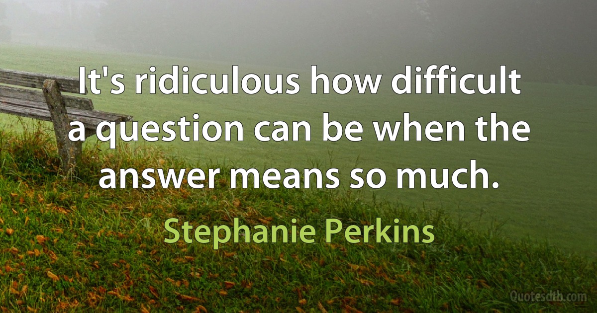 It's ridiculous how difficult a question can be when the answer means so much. (Stephanie Perkins)