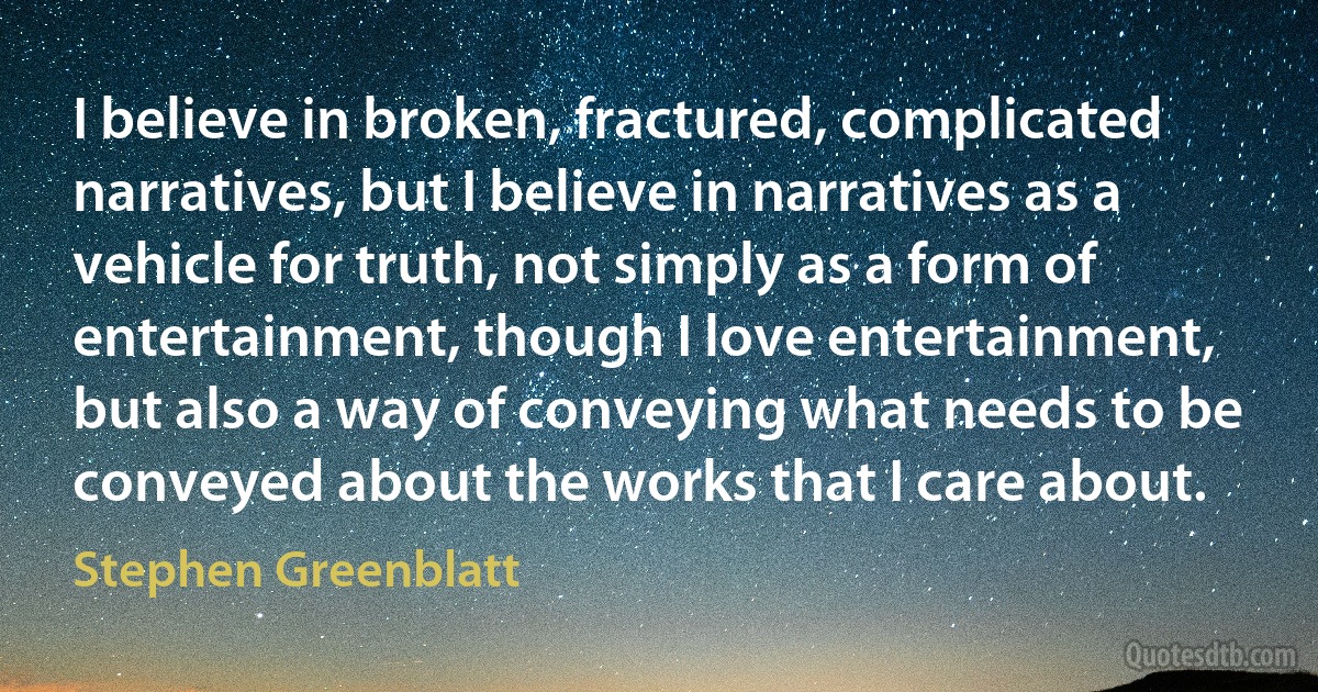 I believe in broken, fractured, complicated narratives, but I believe in narratives as a vehicle for truth, not simply as a form of entertainment, though I love entertainment, but also a way of conveying what needs to be conveyed about the works that I care about. (Stephen Greenblatt)