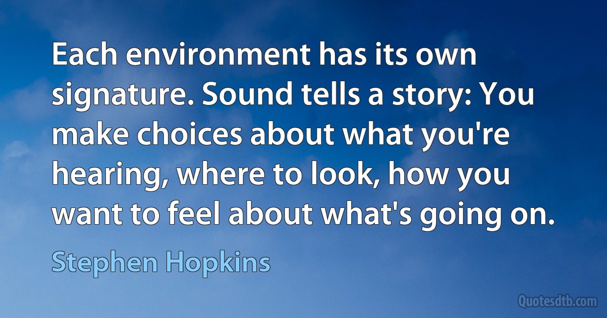 Each environment has its own signature. Sound tells a story: You make choices about what you're hearing, where to look, how you want to feel about what's going on. (Stephen Hopkins)