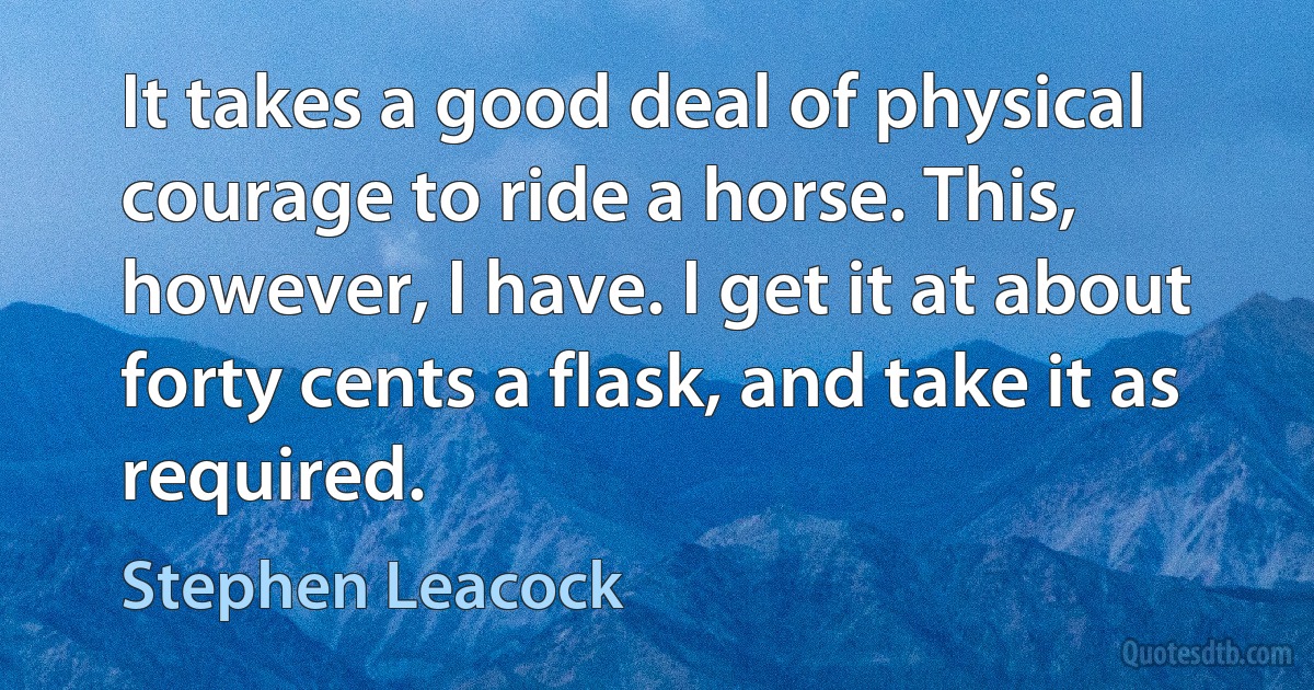 It takes a good deal of physical courage to ride a horse. This, however, I have. I get it at about forty cents a flask, and take it as required. (Stephen Leacock)