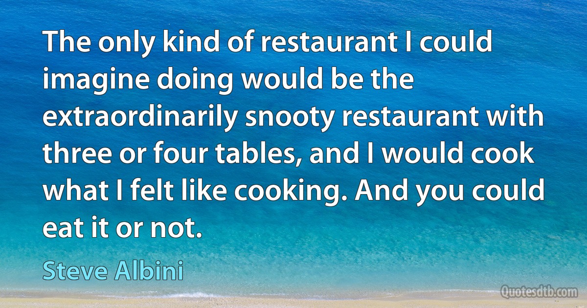 The only kind of restaurant I could imagine doing would be the extraordinarily snooty restaurant with three or four tables, and I would cook what I felt like cooking. And you could eat it or not. (Steve Albini)