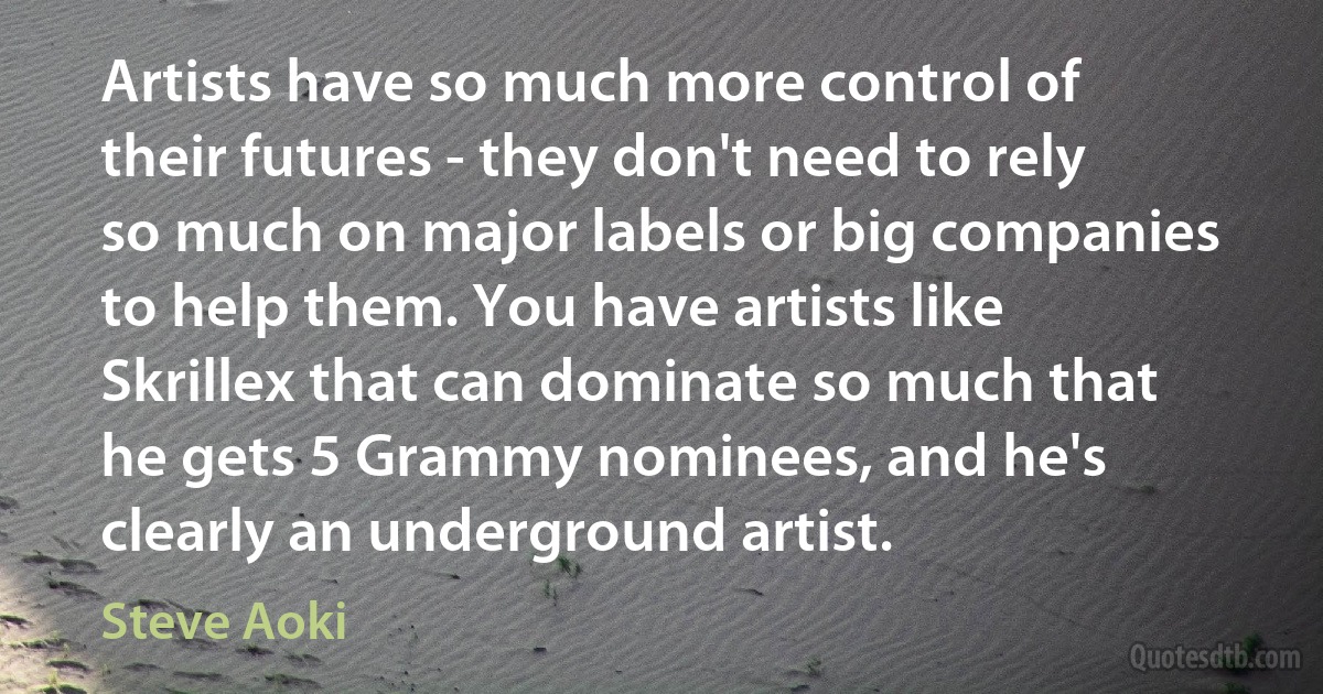 Artists have so much more control of their futures - they don't need to rely so much on major labels or big companies to help them. You have artists like Skrillex that can dominate so much that he gets 5 Grammy nominees, and he's clearly an underground artist. (Steve Aoki)