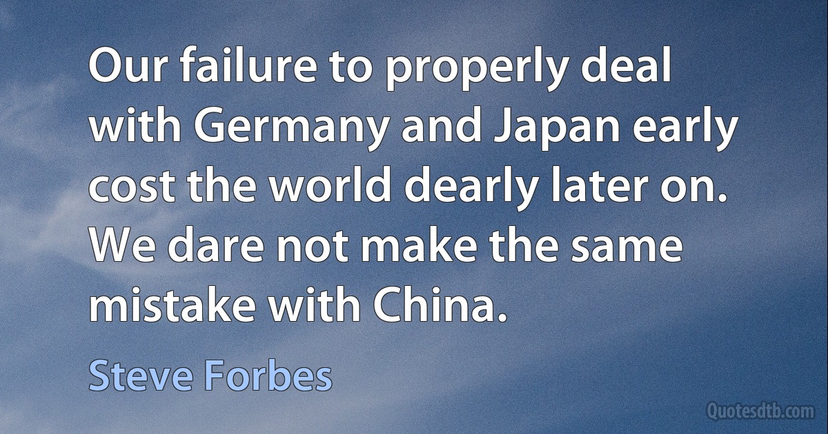 Our failure to properly deal with Germany and Japan early cost the world dearly later on. We dare not make the same mistake with China. (Steve Forbes)