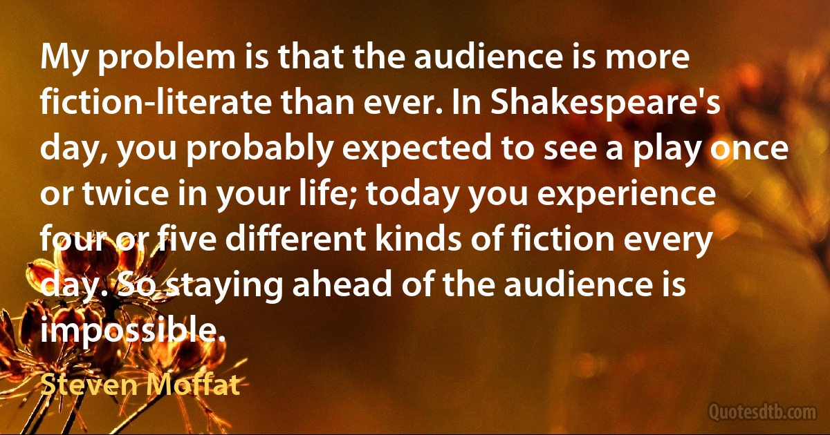 My problem is that the audience is more fiction-literate than ever. In Shakespeare's day, you probably expected to see a play once or twice in your life; today you experience four or five different kinds of fiction every day. So staying ahead of the audience is impossible. (Steven Moffat)