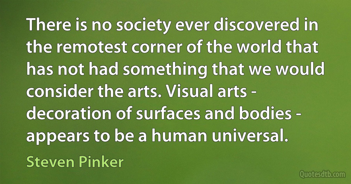 There is no society ever discovered in the remotest corner of the world that has not had something that we would consider the arts. Visual arts - decoration of surfaces and bodies - appears to be a human universal. (Steven Pinker)