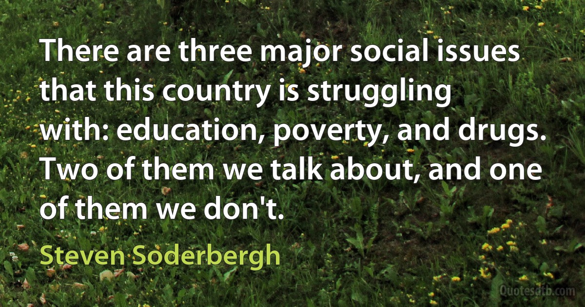 There are three major social issues that this country is struggling with: education, poverty, and drugs. Two of them we talk about, and one of them we don't. (Steven Soderbergh)