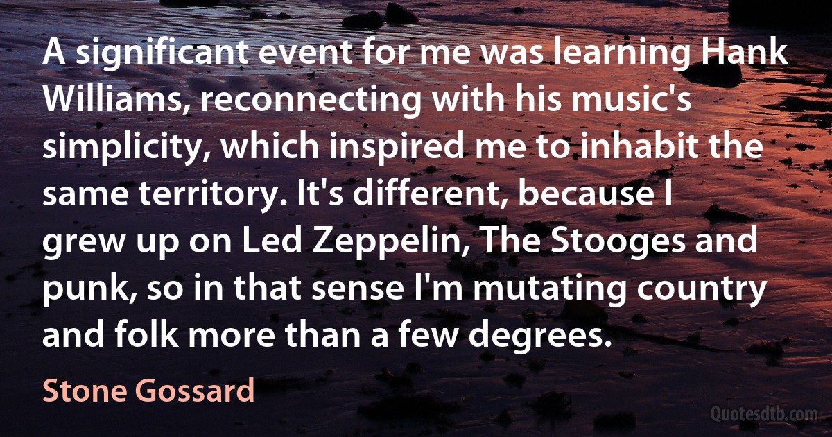 A significant event for me was learning Hank Williams, reconnecting with his music's simplicity, which inspired me to inhabit the same territory. It's different, because I grew up on Led Zeppelin, The Stooges and punk, so in that sense I'm mutating country and folk more than a few degrees. (Stone Gossard)