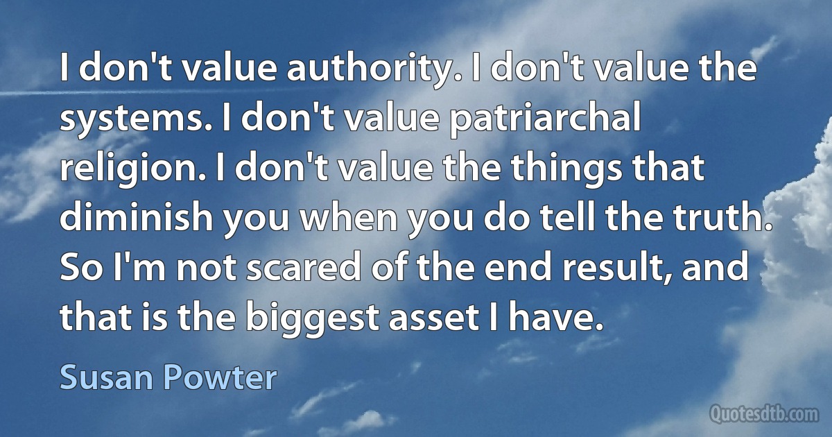 I don't value authority. I don't value the systems. I don't value patriarchal religion. I don't value the things that diminish you when you do tell the truth. So I'm not scared of the end result, and that is the biggest asset I have. (Susan Powter)