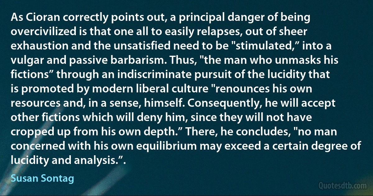 As Cioran correctly points out, a principal danger of being overcivilized is that one all to easily relapses, out of sheer exhaustion and the unsatisfied need to be "stimulated,” into a vulgar and passive barbarism. Thus, "the man who unmasks his fictions” through an indiscriminate pursuit of the lucidity that is promoted by modern liberal culture "renounces his own resources and, in a sense, himself. Consequently, he will accept other fictions which will deny him, since they will not have cropped up from his own depth.” There, he concludes, "no man concerned with his own equilibrium may exceed a certain degree of lucidity and analysis.”. (Susan Sontag)