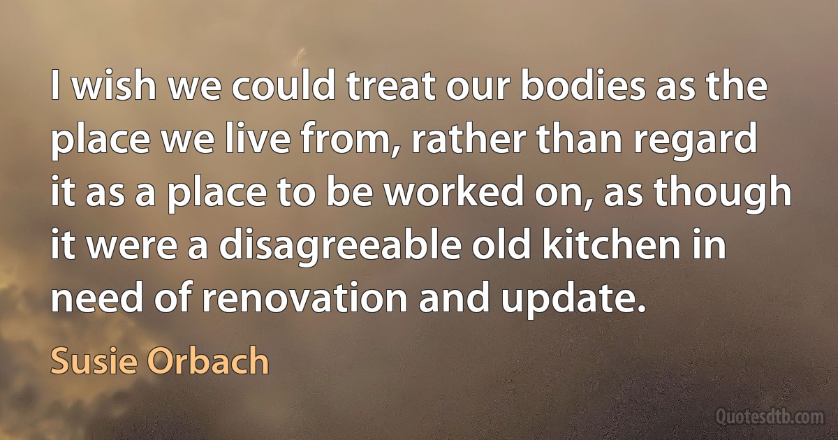 I wish we could treat our bodies as the place we live from, rather than regard it as a place to be worked on, as though it were a disagreeable old kitchen in need of renovation and update. (Susie Orbach)