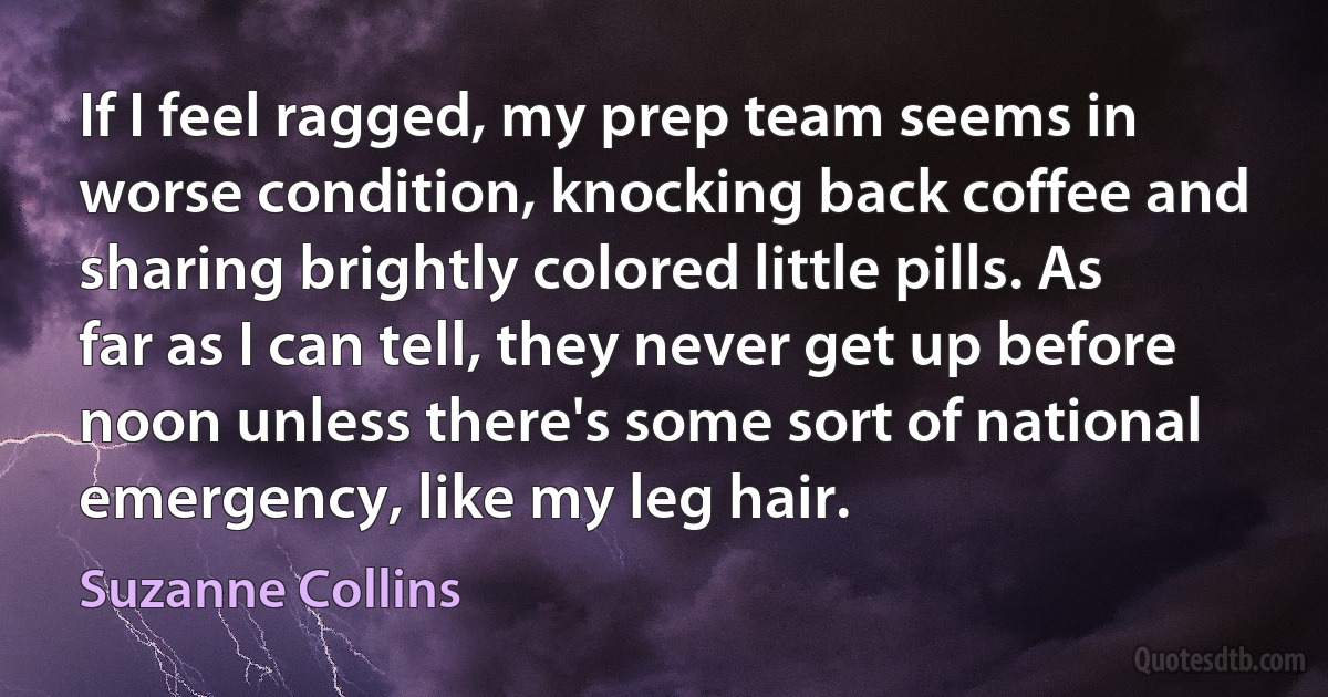 If I feel ragged, my prep team seems in worse condition, knocking back coffee and sharing brightly colored little pills. As far as I can tell, they never get up before noon unless there's some sort of national emergency, like my leg hair. (Suzanne Collins)