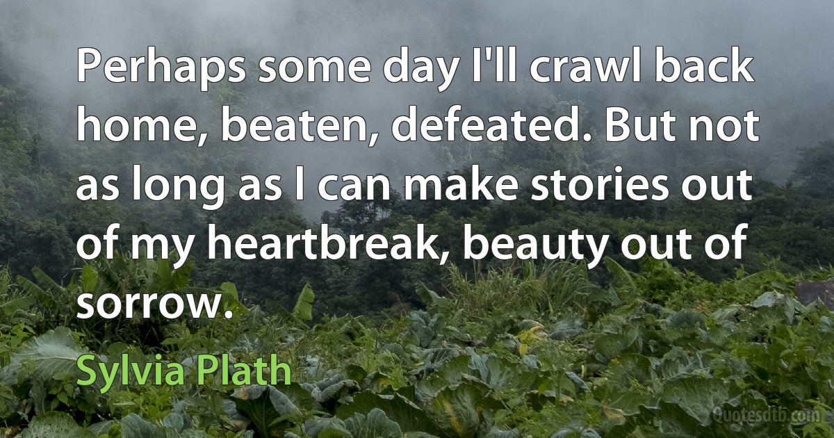 Perhaps some day I'll crawl back home, beaten, defeated. But not as long as I can make stories out of my heartbreak, beauty out of sorrow. (Sylvia Plath)