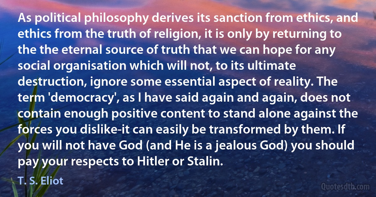 As political philosophy derives its sanction from ethics, and ethics from the truth of religion, it is only by returning to the the eternal source of truth that we can hope for any social organisation which will not, to its ultimate destruction, ignore some essential aspect of reality. The term 'democracy', as I have said again and again, does not contain enough positive content to stand alone against the forces you dislike-it can easily be transformed by them. If you will not have God (and He is a jealous God) you should pay your respects to Hitler or Stalin. (T. S. Eliot)