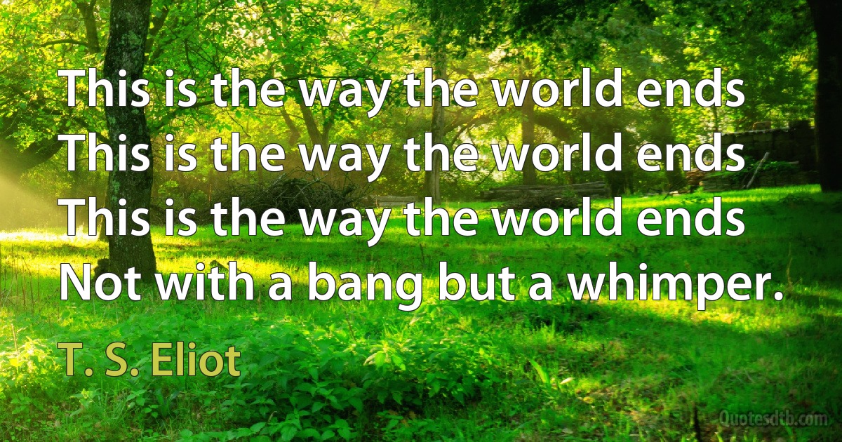 This is the way the world ends
This is the way the world ends
This is the way the world ends
Not with a bang but a whimper. (T. S. Eliot)