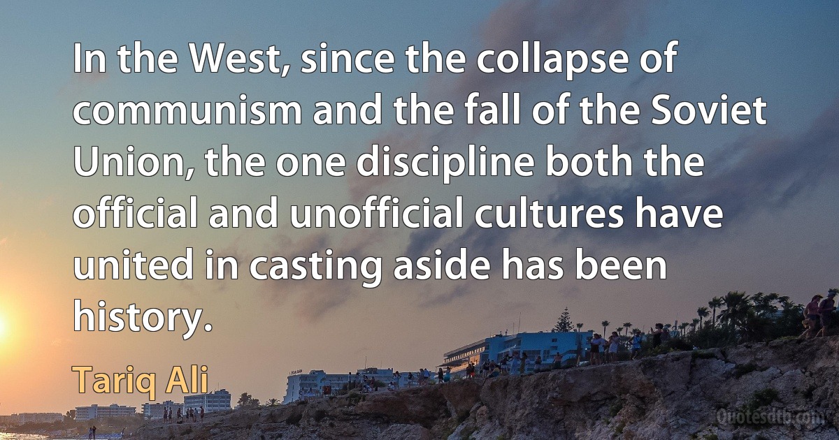 In the West, since the collapse of communism and the fall of the Soviet Union, the one discipline both the official and unofficial cultures have united in casting aside has been history. (Tariq Ali)