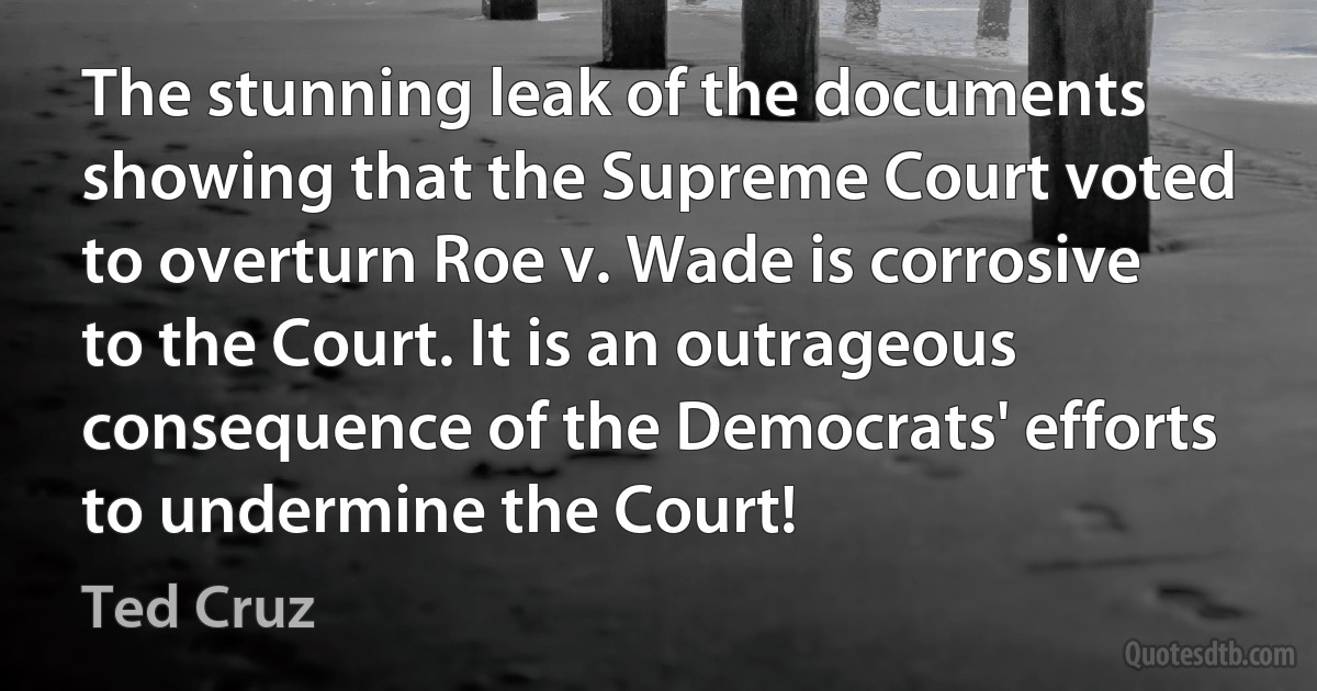 The stunning leak of the documents showing that the Supreme Court voted to overturn Roe v. Wade is corrosive to the Court. It is an outrageous consequence of the Democrats' efforts to undermine the Court! (Ted Cruz)