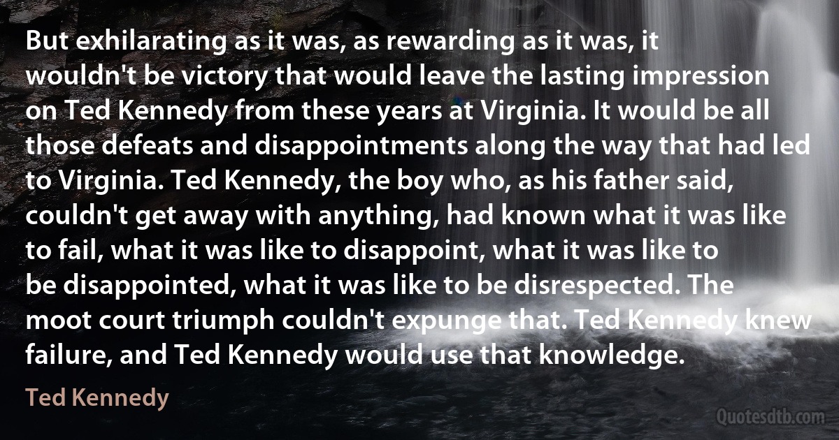 But exhilarating as it was, as rewarding as it was, it wouldn't be victory that would leave the lasting impression on Ted Kennedy from these years at Virginia. It would be all those defeats and disappointments along the way that had led to Virginia. Ted Kennedy, the boy who, as his father said, couldn't get away with anything, had known what it was like to fail, what it was like to disappoint, what it was like to be disappointed, what it was like to be disrespected. The moot court triumph couldn't expunge that. Ted Kennedy knew failure, and Ted Kennedy would use that knowledge. (Ted Kennedy)