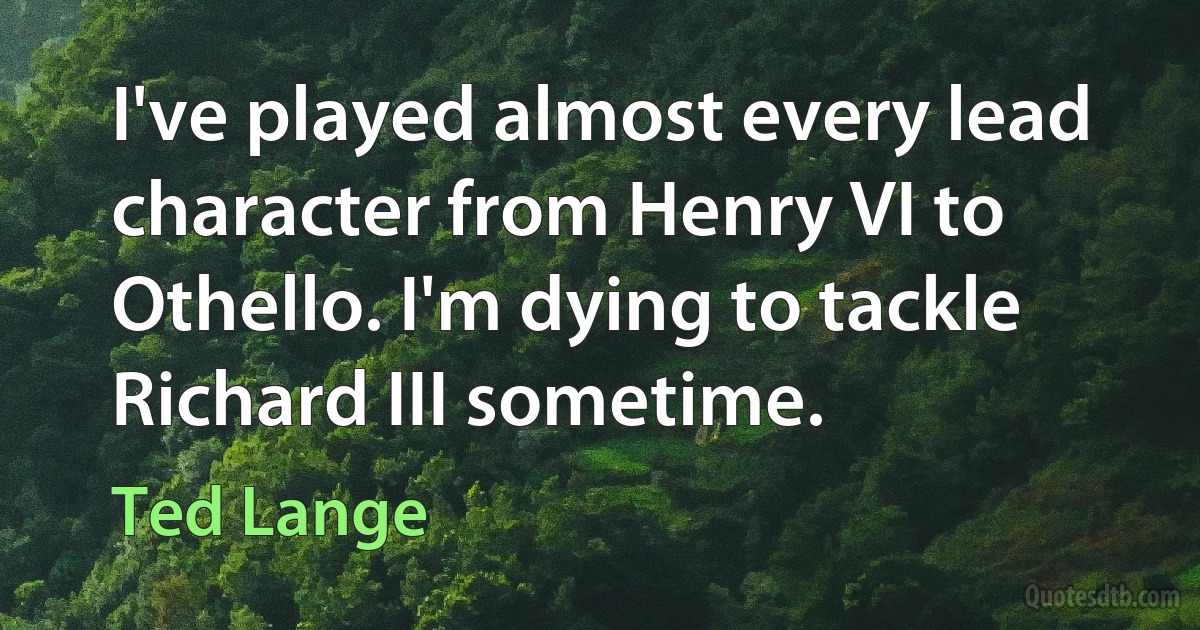 I've played almost every lead character from Henry VI to Othello. I'm dying to tackle Richard III sometime. (Ted Lange)