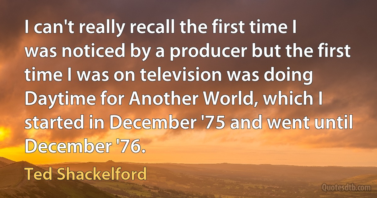 I can't really recall the first time I was noticed by a producer but the first time I was on television was doing Daytime for Another World, which I started in December '75 and went until December '76. (Ted Shackelford)