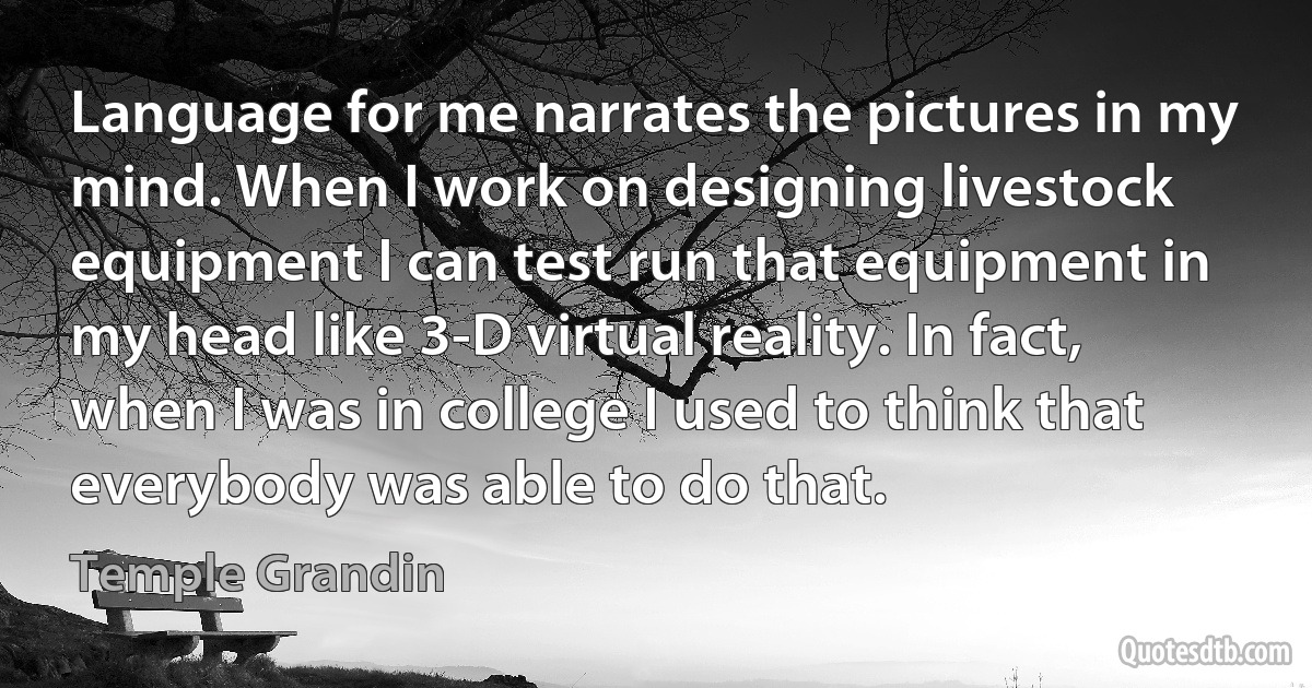 Language for me narrates the pictures in my mind. When I work on designing livestock equipment I can test run that equipment in my head like 3-D virtual reality. In fact, when I was in college I used to think that everybody was able to do that. (Temple Grandin)