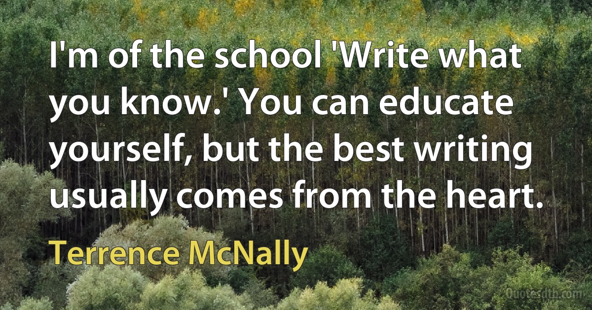 I'm of the school 'Write what you know.' You can educate yourself, but the best writing usually comes from the heart. (Terrence McNally)