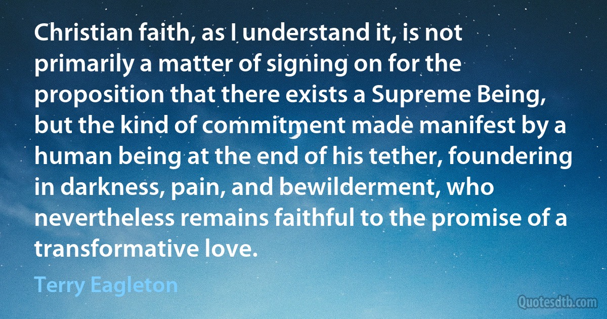 Christian faith, as I understand it, is not primarily a matter of signing on for the proposition that there exists a Supreme Being, but the kind of commitment made manifest by a human being at the end of his tether, foundering in darkness, pain, and bewilderment, who nevertheless remains faithful to the promise of a transformative love. (Terry Eagleton)