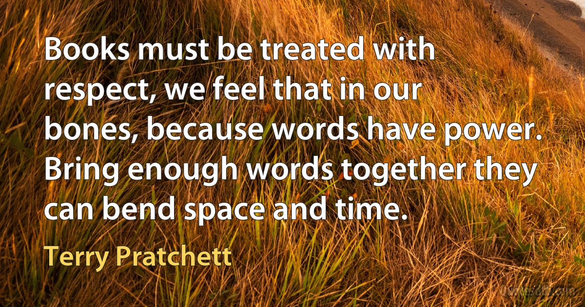 Books must be treated with respect, we feel that in our bones, because words have power. Bring enough words together they can bend space and time. (Terry Pratchett)