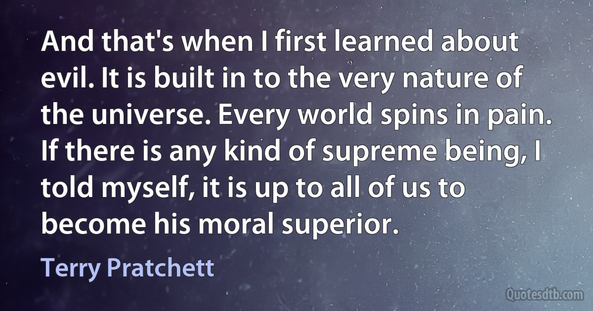 And that's when I first learned about evil. It is built in to the very nature of the universe. Every world spins in pain. If there is any kind of supreme being, I told myself, it is up to all of us to become his moral superior. (Terry Pratchett)