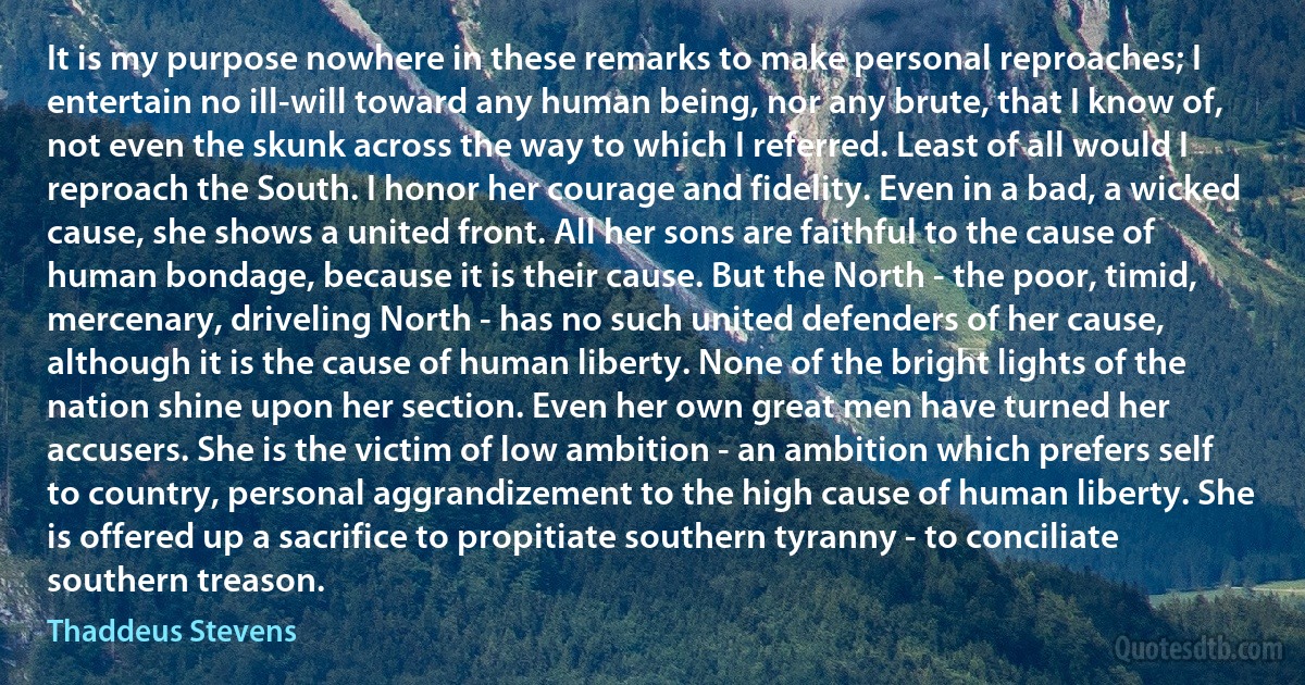 It is my purpose nowhere in these remarks to make personal reproaches; I entertain no ill-will toward any human being, nor any brute, that I know of, not even the skunk across the way to which I referred. Least of all would I reproach the South. I honor her courage and fidelity. Even in a bad, a wicked cause, she shows a united front. All her sons are faithful to the cause of human bondage, because it is their cause. But the North - the poor, timid, mercenary, driveling North - has no such united defenders of her cause, although it is the cause of human liberty. None of the bright lights of the nation shine upon her section. Even her own great men have turned her accusers. She is the victim of low ambition - an ambition which prefers self to country, personal aggrandizement to the high cause of human liberty. She is offered up a sacrifice to propitiate southern tyranny - to conciliate southern treason. (Thaddeus Stevens)