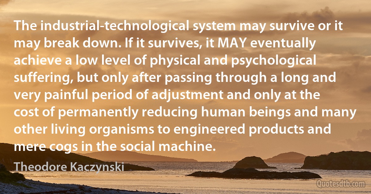 The industrial-technological system may survive or it may break down. If it survives, it MAY eventually achieve a low level of physical and psychological suffering, but only after passing through a long and very painful period of adjustment and only at the cost of permanently reducing human beings and many other living organisms to engineered products and mere cogs in the social machine. (Theodore Kaczynski)