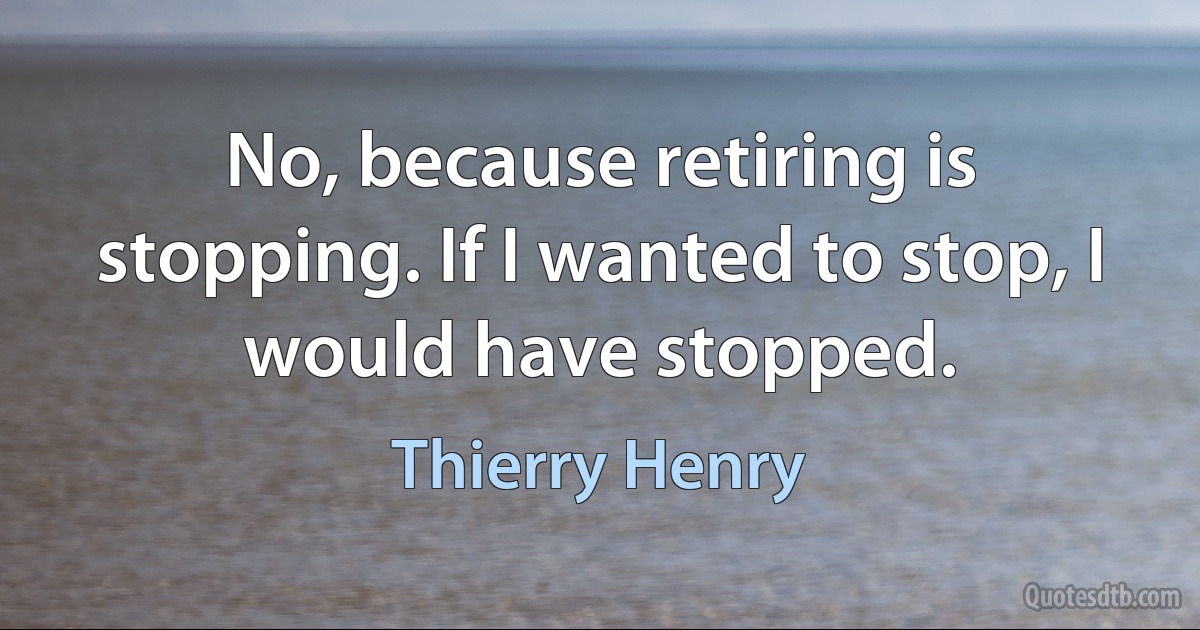 No, because retiring is stopping. If I wanted to stop, I would have stopped. (Thierry Henry)