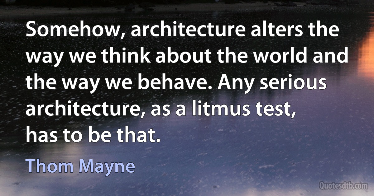 Somehow, architecture alters the way we think about the world and the way we behave. Any serious architecture, as a litmus test, has to be that. (Thom Mayne)