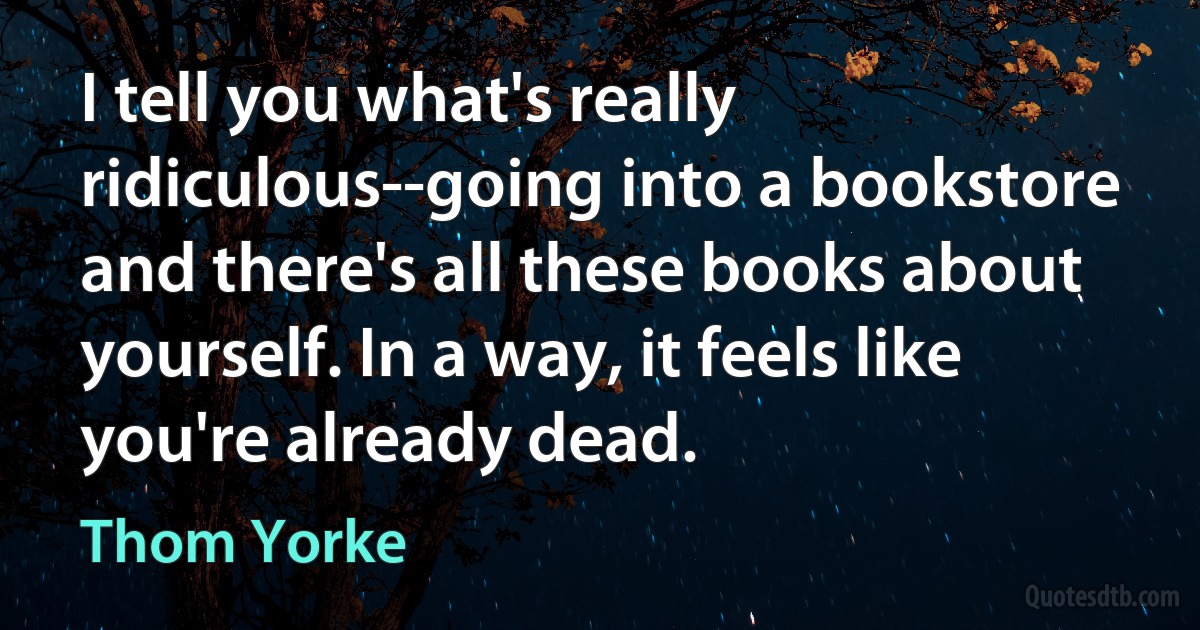 I tell you what's really ridiculous--going into a bookstore and there's all these books about yourself. In a way, it feels like you're already dead. (Thom Yorke)