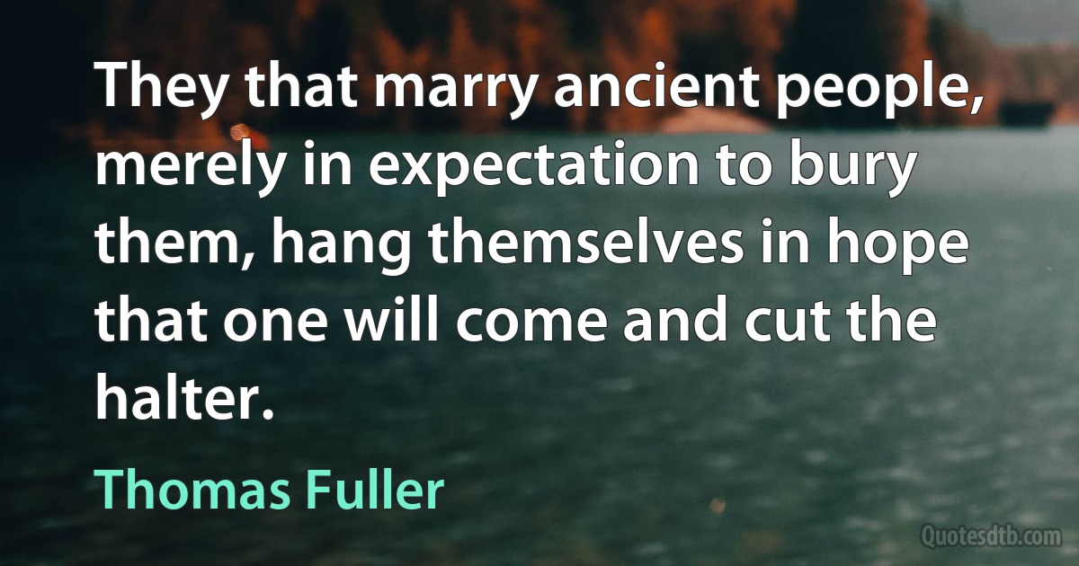 They that marry ancient people, merely in expectation to bury them, hang themselves in hope that one will come and cut the halter. (Thomas Fuller)