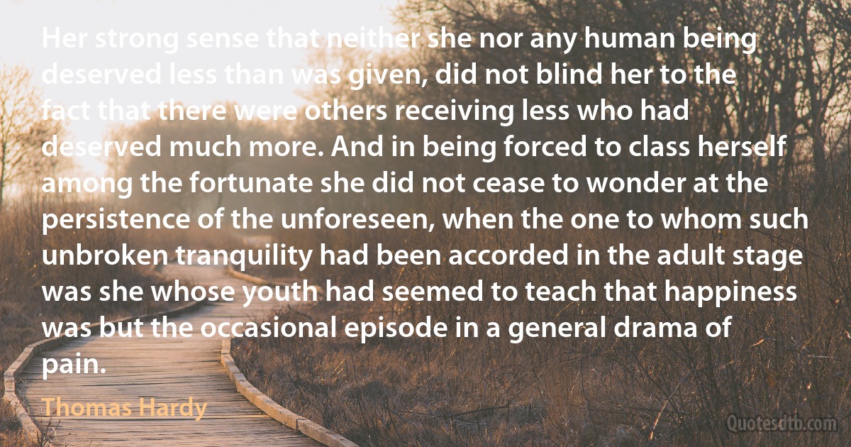 Her strong sense that neither she nor any human being deserved less than was given, did not blind her to the fact that there were others receiving less who had deserved much more. And in being forced to class herself among the fortunate she did not cease to wonder at the persistence of the unforeseen, when the one to whom such unbroken tranquility had been accorded in the adult stage was she whose youth had seemed to teach that happiness was but the occasional episode in a general drama of pain. (Thomas Hardy)