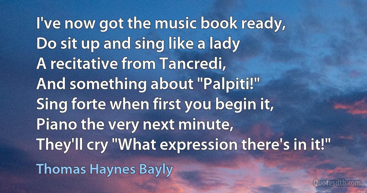 I've now got the music book ready,
Do sit up and sing like a lady
A recitative from Tancredi,
And something about "Palpiti!"
Sing forte when first you begin it,
Piano the very next minute,
They'll cry "What expression there's in it!" (Thomas Haynes Bayly)