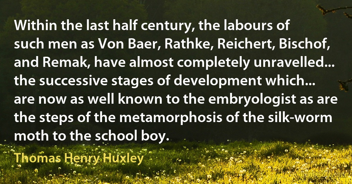 Within the last half century, the labours of such men as Von Baer, Rathke, Reichert, Bischof, and Remak, have almost completely unravelled... the successive stages of development which... are now as well known to the embryologist as are the steps of the metamorphosis of the silk-worm moth to the school boy. (Thomas Henry Huxley)