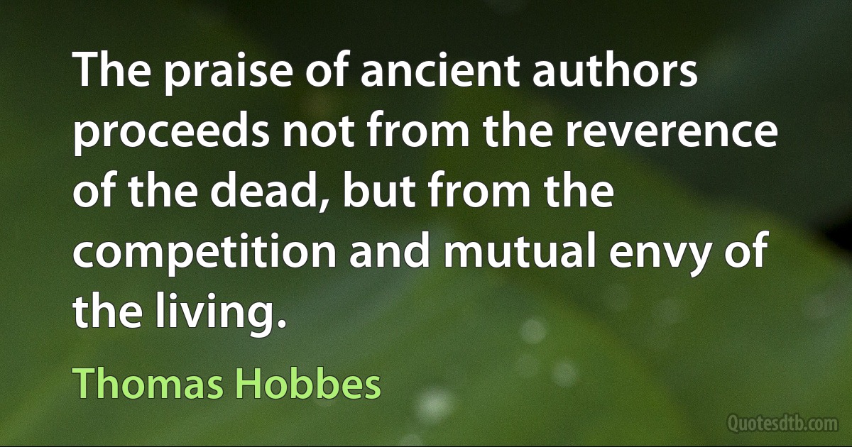 The praise of ancient authors proceeds not from the reverence of the dead, but from the competition and mutual envy of the living. (Thomas Hobbes)